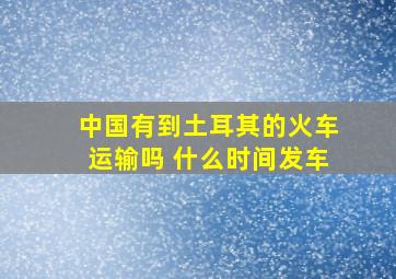 中国有到土耳其的火车运输吗 什么时间发车